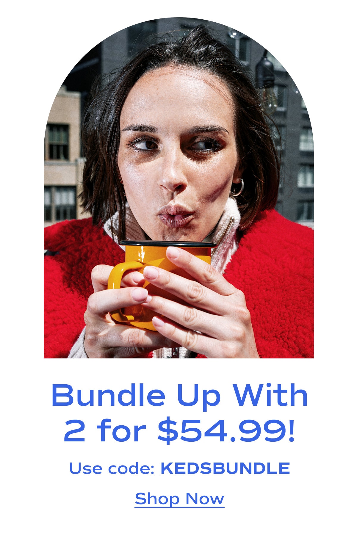 Bundle Up With 2 for $54.99! Use code: KEDSBUNDLE | Shop Now